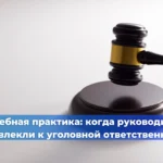 Судебная практика: когда руководителя привлекли к уголовной ответственности